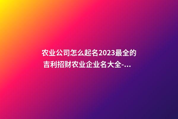 农业公司怎么起名2023最全的 吉利招财农业企业名大全-名学网-第1张-公司起名-玄机派